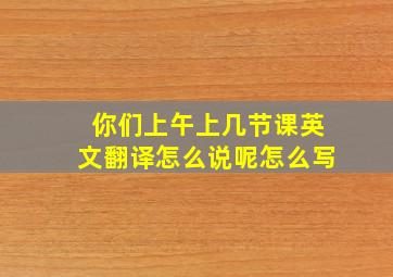 你们上午上几节课英文翻译怎么说呢怎么写