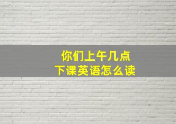 你们上午几点下课英语怎么读