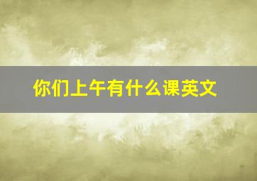 你们上午有什么课英文