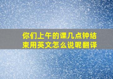 你们上午的课几点钟结束用英文怎么说呢翻译