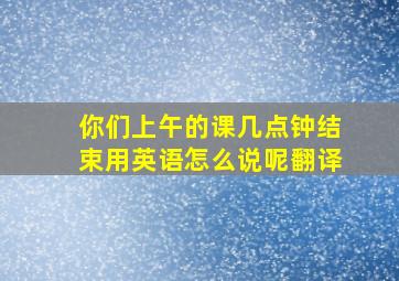 你们上午的课几点钟结束用英语怎么说呢翻译