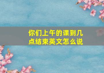 你们上午的课到几点结束英文怎么说