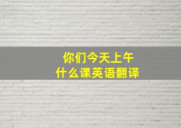 你们今天上午什么课英语翻译