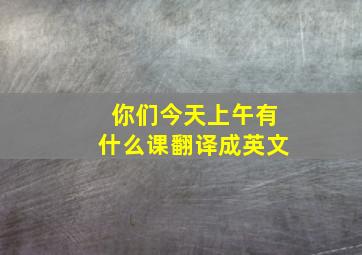 你们今天上午有什么课翻译成英文