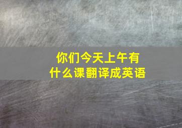 你们今天上午有什么课翻译成英语