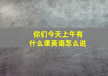 你们今天上午有什么课英语怎么说