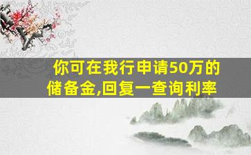 你可在我行申请50万的储备金,回复一查询利率