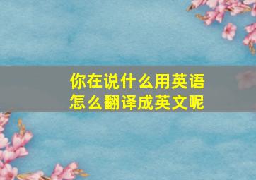 你在说什么用英语怎么翻译成英文呢