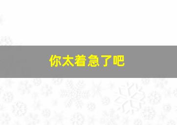 你太着急了吧