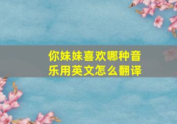 你妹妹喜欢哪种音乐用英文怎么翻译