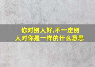 你对别人好,不一定别人对你是一样的什么意思