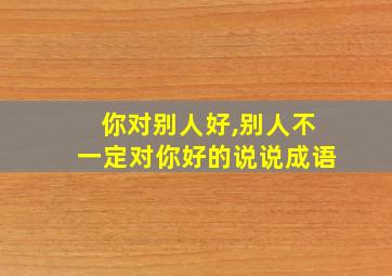 你对别人好,别人不一定对你好的说说成语