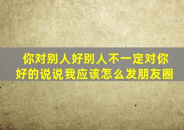 你对别人好别人不一定对你好的说说我应该怎么发朋友圈