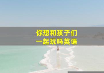 你想和孩子们一起玩吗英语