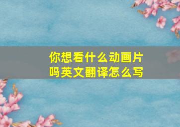 你想看什么动画片吗英文翻译怎么写