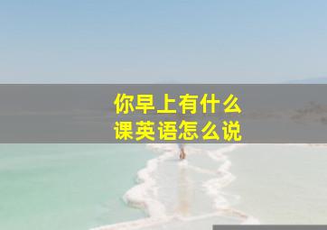 你早上有什么课英语怎么说