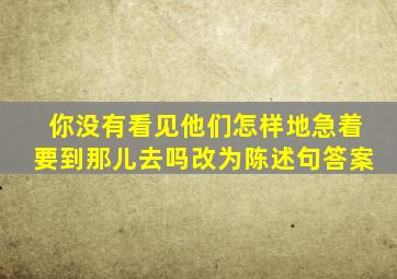 你没有看见他们怎样地急着要到那儿去吗改为陈述句答案