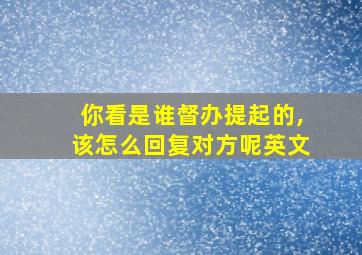 你看是谁督办提起的,该怎么回复对方呢英文