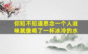 你知不知道思念一个人滋味就像喝了一杯冰冷的水