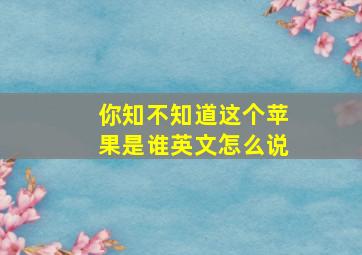 你知不知道这个苹果是谁英文怎么说