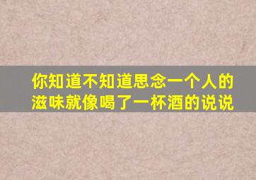 你知道不知道思念一个人的滋味就像喝了一杯酒的说说