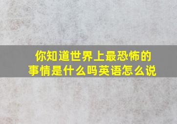 你知道世界上最恐怖的事情是什么吗英语怎么说