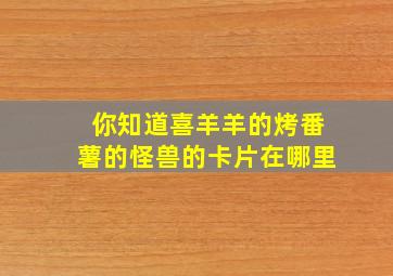 你知道喜羊羊的烤番薯的怪兽的卡片在哪里