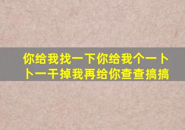 你给我找一下你给我个一卜卜一干掉我再给你查查搞搞