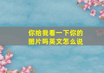 你给我看一下你的图片吗英文怎么说