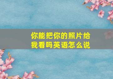 你能把你的照片给我看吗英语怎么说