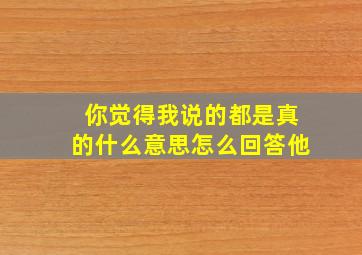 你觉得我说的都是真的什么意思怎么回答他