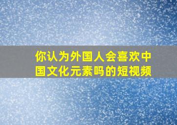 你认为外国人会喜欢中国文化元素吗的短视频