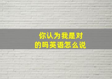 你认为我是对的吗英语怎么说