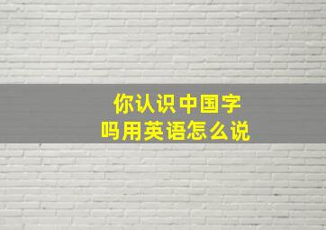 你认识中国字吗用英语怎么说