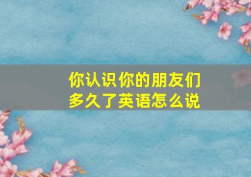 你认识你的朋友们多久了英语怎么说