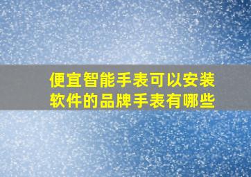 便宜智能手表可以安装软件的品牌手表有哪些