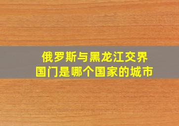 俄罗斯与黑龙江交界国门是哪个国家的城市