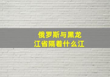 俄罗斯与黑龙江省隔着什么江