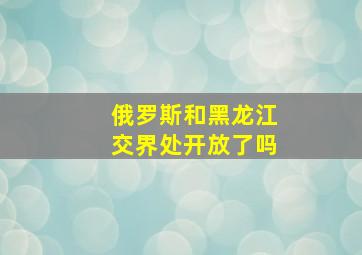 俄罗斯和黑龙江交界处开放了吗