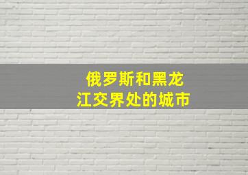 俄罗斯和黑龙江交界处的城市