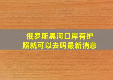 俄罗斯黑河口岸有护照就可以去吗最新消息