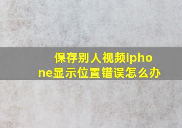 保存别人视频iphone显示位置错误怎么办