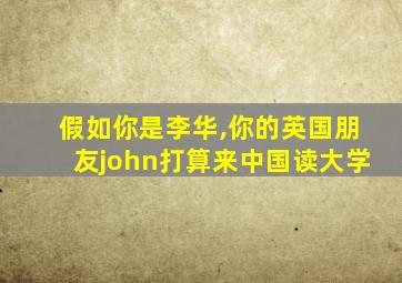 假如你是李华,你的英国朋友john打算来中国读大学