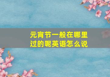 元宵节一般在哪里过的呢英语怎么说