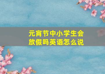 元宵节中小学生会放假吗英语怎么说