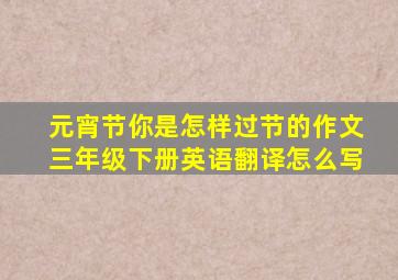 元宵节你是怎样过节的作文三年级下册英语翻译怎么写