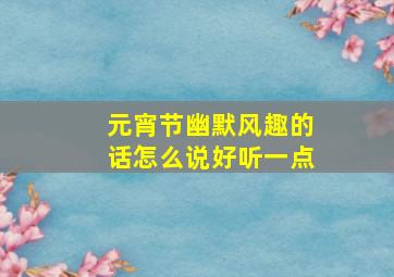 元宵节幽默风趣的话怎么说好听一点