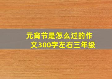 元宵节是怎么过的作文300字左右三年级