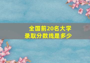 全国前20名大学录取分数线是多少