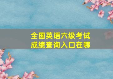 全国英语六级考试成绩查询入口在哪